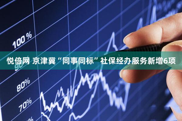 悦倍网 京津冀“同事同标”社保经办服务新增6项