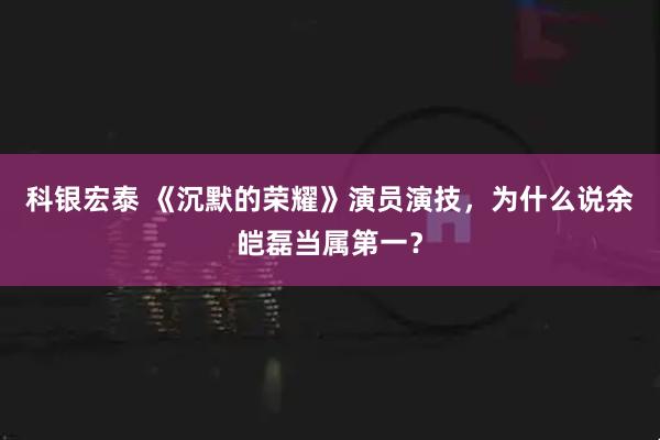科银宏泰 《沉默的荣耀》演员演技，为什么说余皑磊当属第一？