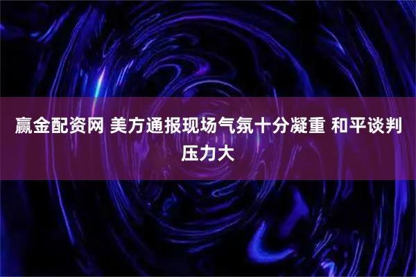 赢金配资网 美方通报现场气氛十分凝重 和平谈判压力大