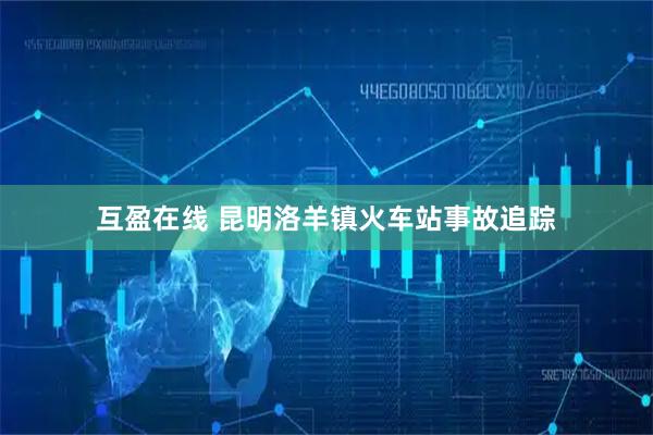 互盈在线 昆明洛羊镇火车站事故追踪