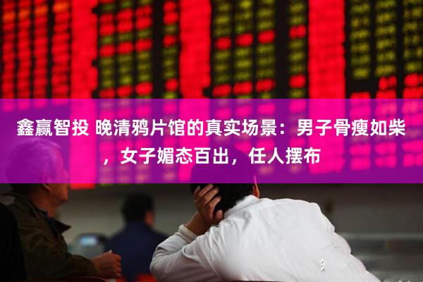 鑫赢智投 晚清鸦片馆的真实场景：男子骨瘦如柴，女子媚态百出，任人摆布