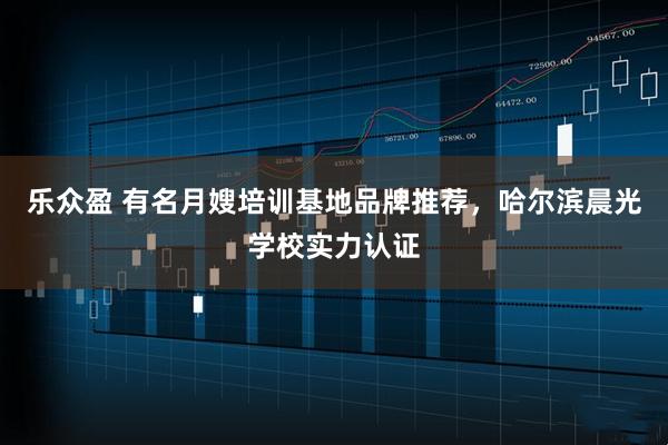 乐众盈 有名月嫂培训基地品牌推荐，哈尔滨晨光学校实力认证