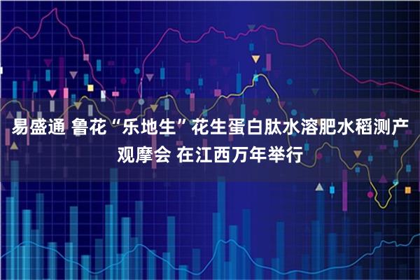 易盛通 鲁花“乐地生”花生蛋白肽水溶肥水稻测产观摩会 在江西万年举行