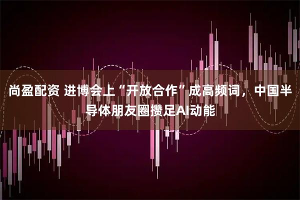 尚盈配资 进博会上“开放合作”成高频词，中国半导体朋友圈攒足AI动能