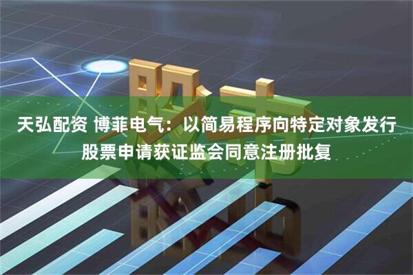 天弘配资 博菲电气：以简易程序向特定对象发行股票申请获证监会同意注册批复