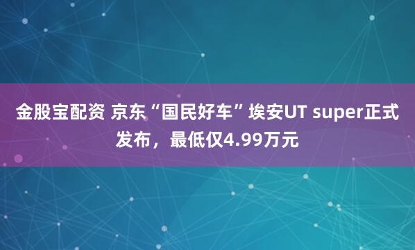 金股宝配资 京东“国民好车”埃安UT super正式发布，最低仅4.99万元