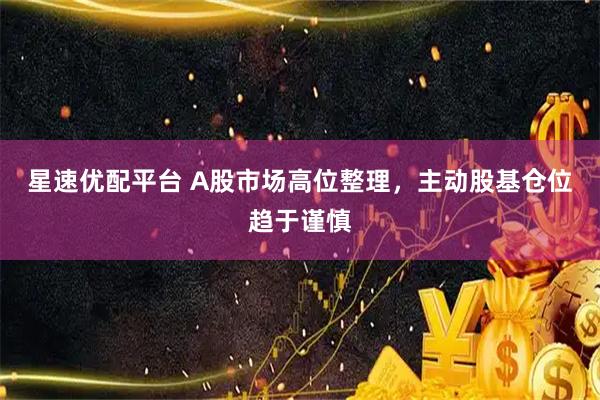 星速优配平台 A股市场高位整理，主动股基仓位趋于谨慎