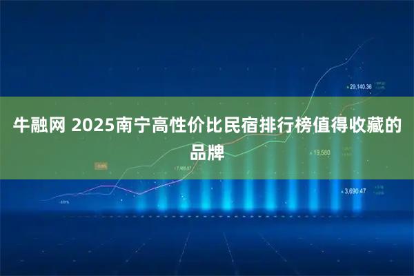 牛融网 2025南宁高性价比民宿排行榜值得收藏的品牌