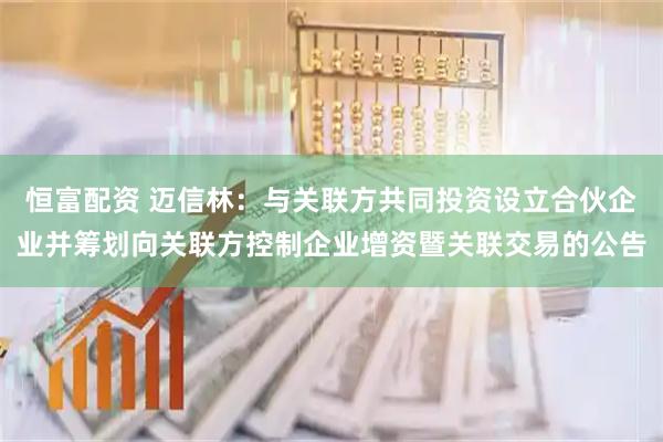 恒富配资 迈信林：与关联方共同投资设立合伙企业并筹划向关联方控制企业增资暨关联交易的公告