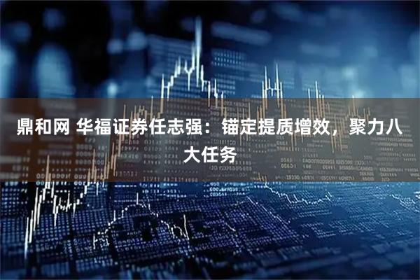 鼎和网 华福证券任志强：锚定提质增效，聚力八大任务