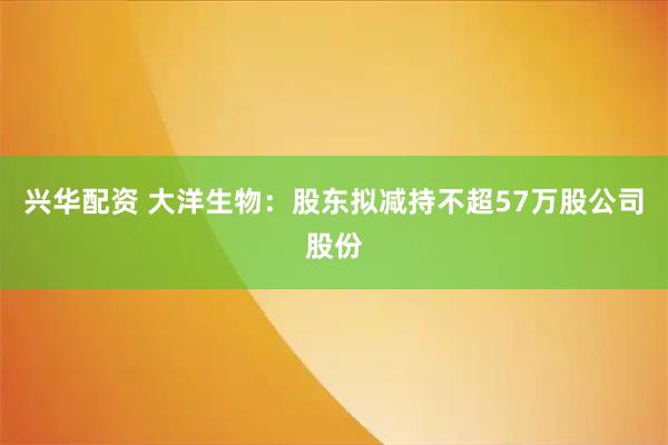 兴华配资 大洋生物：股东拟减持不超57万股公司股份