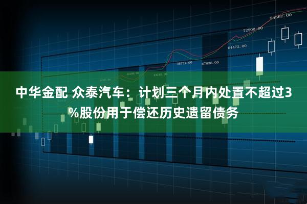中华金配 众泰汽车：计划三个月内处置不超过3%股份用于偿还历史遗留债务