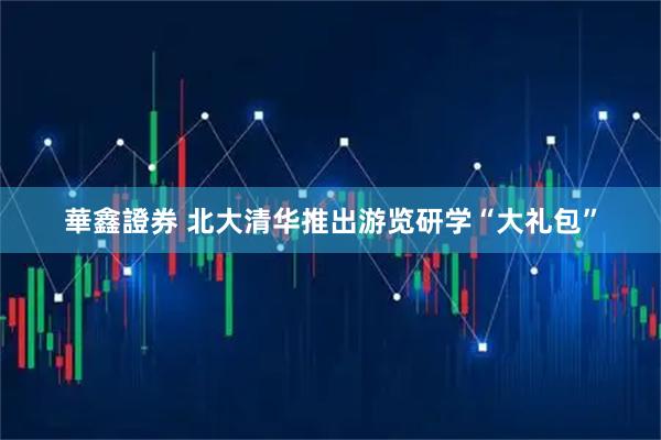華鑫證券 北大清华推出游览研学“大礼包”
