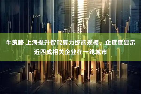 牛策略 上海提升智能算力终端规模，企查查显示近四成相关企业在一线城市