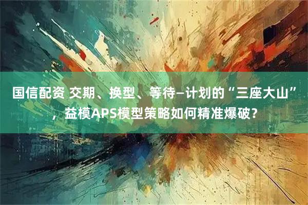 国信配资 交期、换型、等待—计划的“三座大山”，益模APS模型策略如何精准爆破？