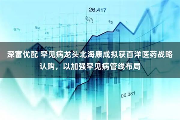 深富优配 罕见病龙头北海康成拟获百洋医药战略认购，以加强罕见病管线布局