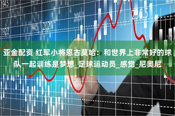 亚金配资 红军小将恩古莫哈：和世界上非常好的球队一起训练是梦想_足球运动员_感觉_尼奥尼
