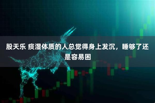 股天乐 痰湿体质的人总觉得身上发沉，睡够了还是容易困