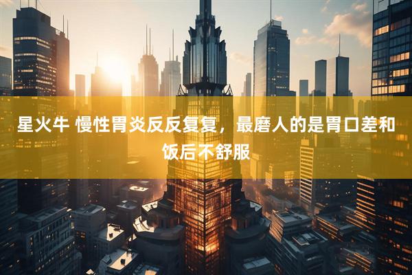 星火牛 慢性胃炎反反复复，最磨人的是胃口差和饭后不舒服